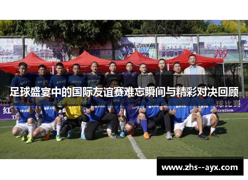 足球盛宴中的国际友谊赛难忘瞬间与精彩对决回顾