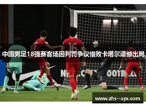 中国男足18强赛客场因判罚争议惜败卡塔尔遗憾出局 中国男足18强赛客场因判罚争议惜败卡塔尔遗憾出局