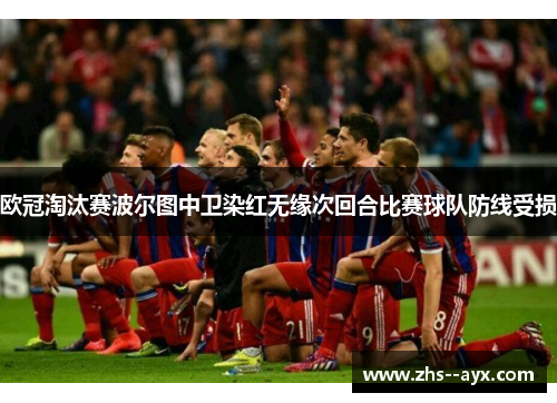 欧冠淘汰赛波尔图中卫染红无缘次回合比赛球队防线受损